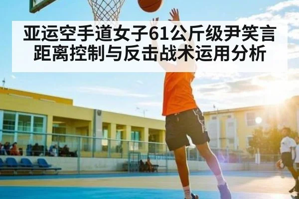 亚运空手道女子61公斤级尹笑言距离控制与反击战术运用分析